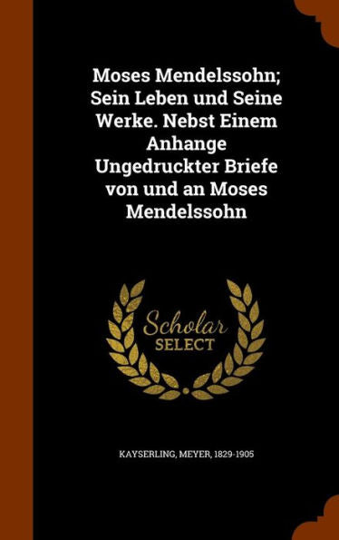 Moses Mendelssohn; Sein Leben Und Seine Werke. Nebst Einem Anhange Ungedruckter Briefe Von Und An Moses Mendelssohn