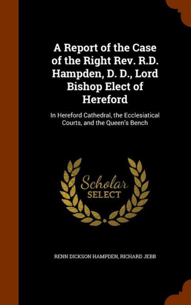 A Report Of The Case Of The Right Rev. R.D. Hampden, D. D., Lord Bishop Elect Of Hereford: In Hereford Cathedral, The Ecclesiatical Courts, And The Queen's Bench