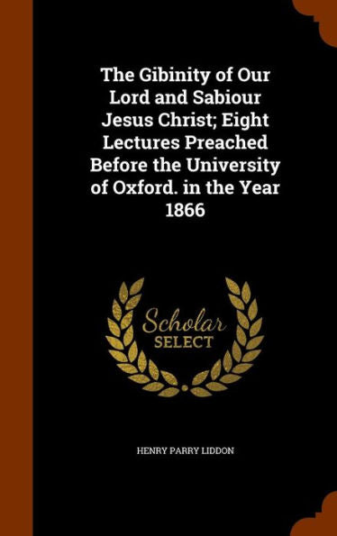 The Gibinity Of Our Lord And Sabiour Jesus Christ; Eight Lectures Preached Before The University Of Oxford. In The Year 1866