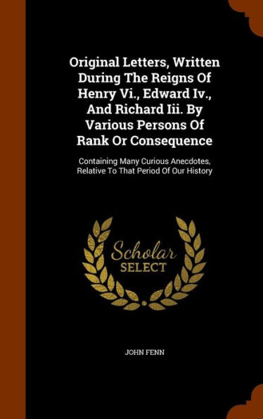 Original Letters, Written During The Reigns Of Henry Vi., Edward Iv., And Richard Iii. By Various Persons Of Rank Or Consequence: Containing Many ... Relative To That Period Of Our History