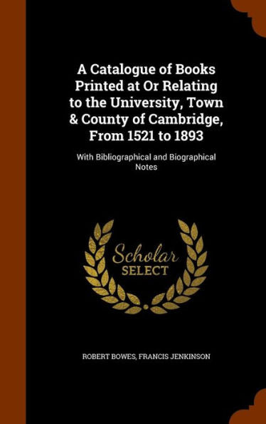 A Catalogue Of Books Printed At Or Relating To The University, Town & County Of Cambridge, From 1521 To 1893: With Bibliographical And Biographical Notes