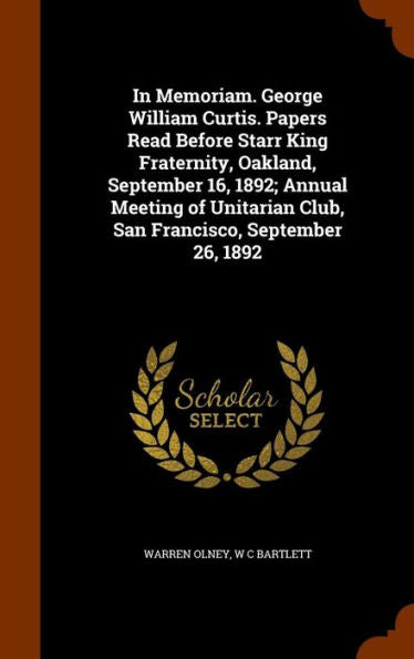 In Memoriam. George William Curtis. Papers Read Before Starr King Fraternity, Oakland, September 16, 1892; Annual Meeting Of Unitarian Club, San Francisco, September 26, 1892