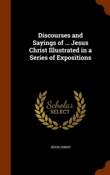 Discourses And Sayings Of ... Jesus Christ Illustrated In A Series Of Expositions