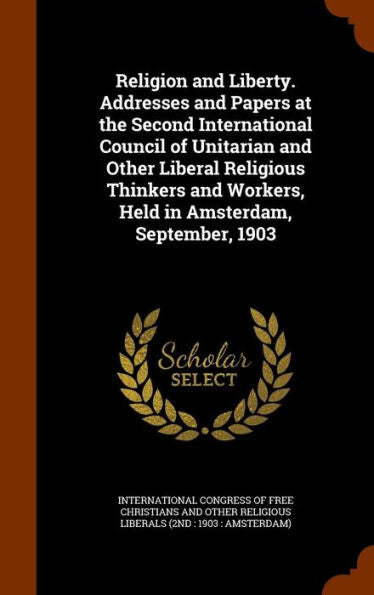 Religion And Liberty. Addresses And Papers At The Second International Council Of Unitarian And Other Liberal Religious Thinkers And Workers, Held In Amsterdam, September, 1903