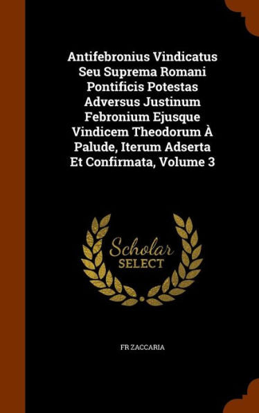 Antifebronius Vindicatus Seu Suprema Romani Pontificis Potestas Adversus Justinum Febronium Ejusque Vindicem Theodorum ?Palude, Iterum Adserta Et Confirmata, Volume 3