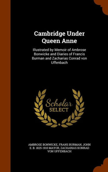 Cambridge Under Queen Anne: Illustrated By Memoir Of Ambrose Bonwicke And Diaries Of Francis Burman And Zacharias Conrad Von Uffenbach