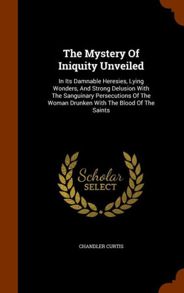 The Mystery Of Iniquity Unveiled: In Its Damnable Heresies, Lying Wonders, And Strong Delusion With The Sanguinary Persecutions Of The Woman Drunken With The Blood Of The Saints