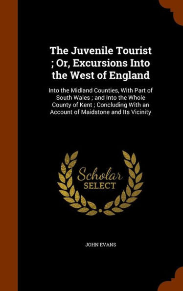 The Juvenile Tourist; Or, Excursions Into The West Of England: Into The Midland Counties, With Part Of South Wales; And Into The Whole County Of Kent; ... With An Account Of Maidstone And Its Vicinity