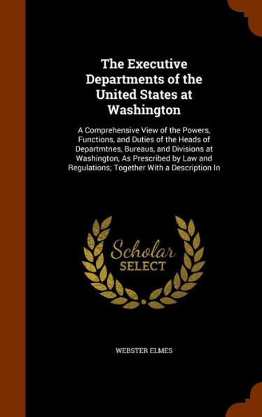 The Executive Departments Of The United States At Washington: A Comprehensive View Of The Powers, Functions, And Duties Of The Heads Of Departmtnes, ... Regulations; Together With A Description In