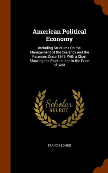 American Political Economy: Including Strictures On The Management Of The Currency And The Finances Since 1861, With A Chart Showing The Fluctuations In The Price Of Gold