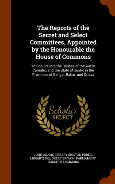 The Reports Of The Secret And Select Committees, Appointed By The Honourable The House Of Commons: To Enquire Into The Causes Of The War In Carnatic, ... In The Provinces Of Bengal, Bahar, And Orissa