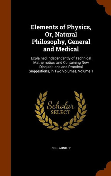 Elements Of Physics, Or, Natural Philosophy, General And Medical: Explained Independently Of Technical Mathematics, And Containing New Disquisitions And Practical Suggestions, In Two Volumes, Volume 1