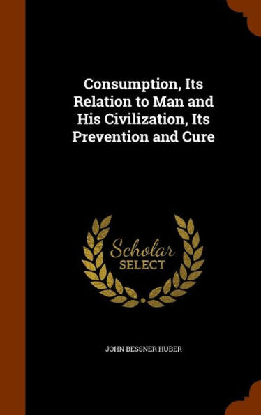 Consumption, Its Relation To Man And His Civilization, Its Prevention And Cure