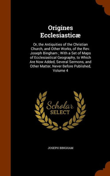 Origines Ecclesiastic? Or, The Antiquities Of The Christian Church, And Other Works, Of The Rev. Joseph Bingham; With A Set Of Maps Of Ecclesiastical ... Matter, Never Before Published, Volume 4
