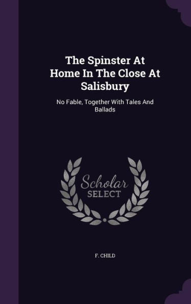 The Spinster At Home In The Close At Salisbury: No Fable, Together With Tales And Ballads