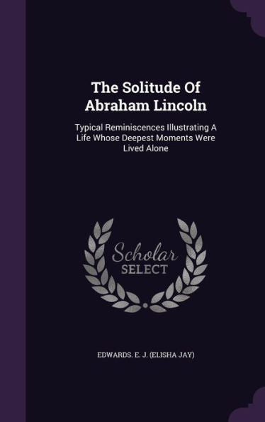 The Solitude Of Abraham Lincoln: Typical Reminiscences Illustrating A Life Whose Deepest Moments Were Lived Alone