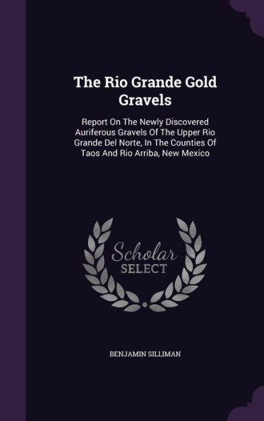 The Rio Grande Gold Gravels: Report On The Newly Discovered Auriferous Gravels Of The Upper Rio Grande Del Norte, In The Counties Of Taos And Rio Arriba, New Mexico