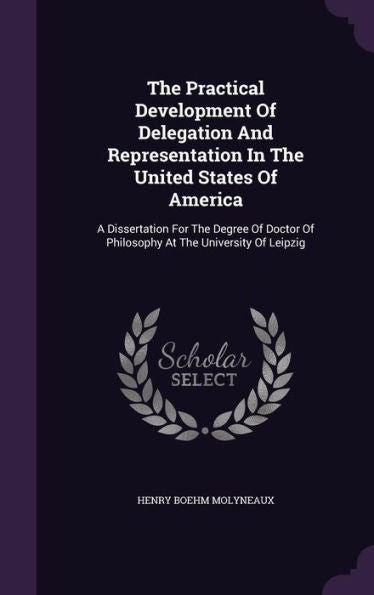 The Practical Development Of Delegation And Representation In The United States Of America: A Dissertation For The Degree Of Doctor Of Philosophy At The University Of Leipzig