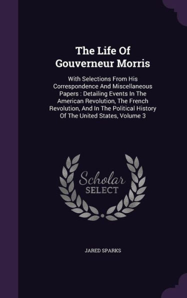 The Life Of Gouverneur Morris: With Selections From His Correspondence And Miscellaneous Papers: Detailing Events In The American Revolution, The ... History Of The United States, Volume 3