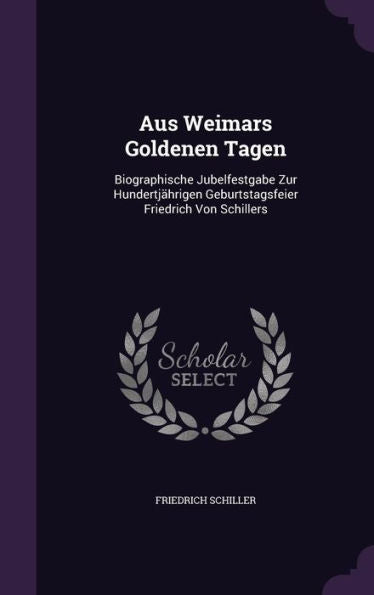 Aus Weimars Goldenen Tagen: Biographische Jubelfestgabe Zur Hundertj?rigen Geburtstagsfeier Friedrich Von Schillers