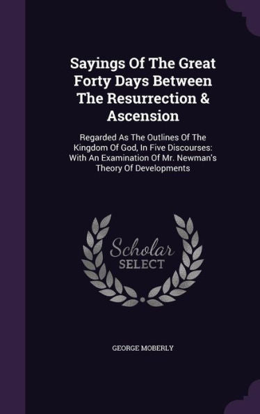 Sayings Of The Great Forty Days Between The Resurrection & Ascension: Regarded As The Outlines Of The Kingdom Of God, In Five Discourses: With An Examination Of Mr. Newman's Theory Of Developments