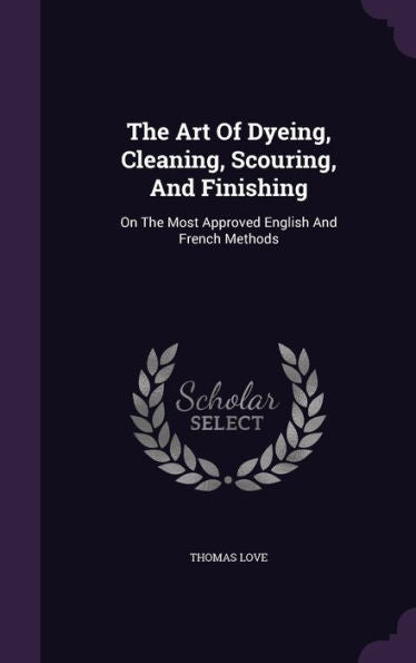 The Art Of Dyeing, Cleaning, Scouring, And Finishing: On The Most Approved English And French Methods