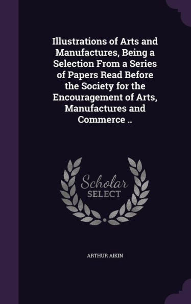 Illustrations Of Arts And Manufactures, Being A Selection From A Series Of Papers Read Before The Society For The Encouragement Of Arts, Manufactures And Commerce ..