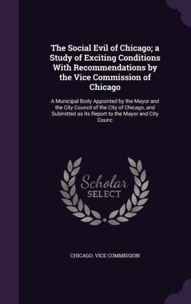 The Social Evil Of Chicago; A Study Of Exciting Conditions With Recommendations By The Vice Commission Of Chicago: A Municipal Body Appointed By The ... As Its Report To The Mayor And City Counc