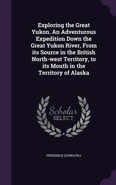 Exploring The Great Yukon. An Adventurous Expedition Down The Great Yukon River, From Its Source In The British North-West Territory, To Its Mouth In The Territory Of Alaska