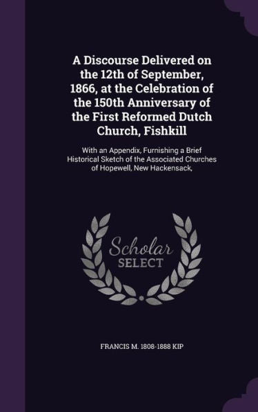 A Discourse Delivered On The 12Th Of September, 1866, At The Celebration Of The 150Th Anniversary Of The First Reformed Dutch Church, Fishkill: With ... Churches Of Hopewell, New Hackensack,