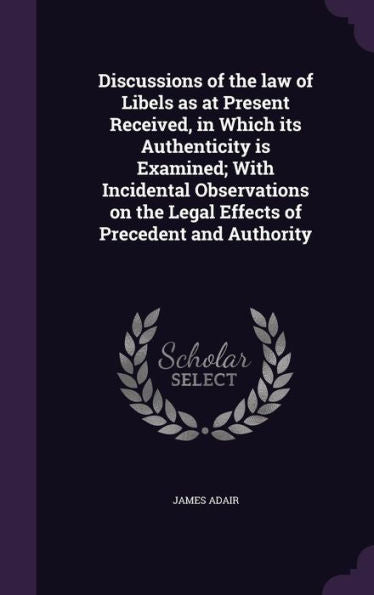 Discussions Of The Law Of Libels As At Present Received, In Which Its Authenticity Is Examined; With Incidental Observations On The Legal Effects Of Precedent And Authority