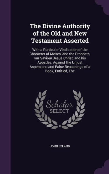 The Divine Authority Of The Old And New Testament Asserted: With A Particular Vindication Of The Character Of Moses, And The Prophets, Our Saviour ... And False Reasonings Of A Book, Entitled, The