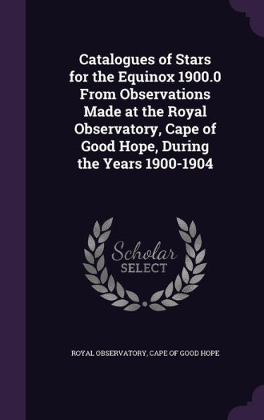 Catalogues Of Stars For The Equinox 1900.0 From Observations Made At The Royal Observatory, Cape Of Good Hope, During The Years 1900-1904