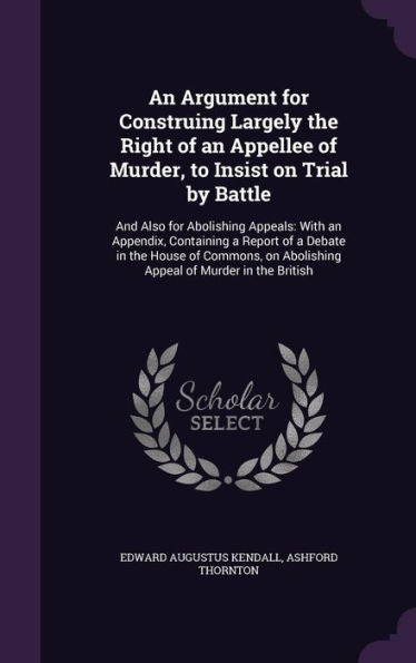 An Argument For Construing Largely The Right Of An Appellee Of Murder, To Insist On Trial By Battle: And Also For Abolishing Appeals: With An ... On Abolishing Appeal Of Murder In The British