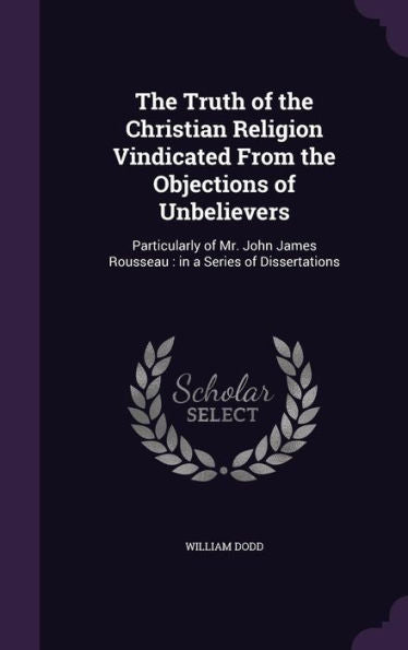The Truth Of The Christian Religion Vindicated From The Objections Of Unbelievers: Particularly Of Mr. John James Rousseau: In A Series Of Dissertations