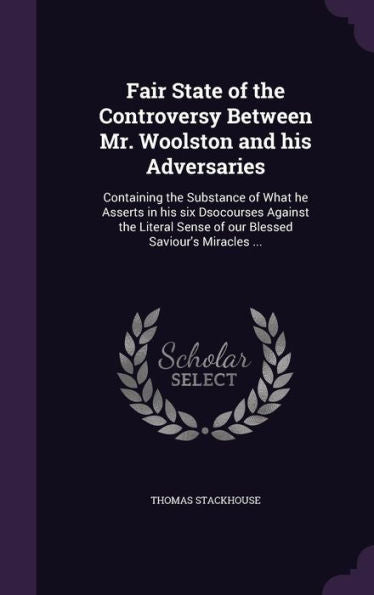 Fair State Of The Controversy Between Mr. Woolston And His Adversaries: Containing The Substance Of What He Asserts In His Six Dsocourses Against The ... Sense Of Our Blessed Saviour's Miracles ...