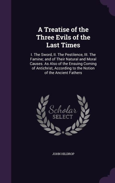 A Treatise Of The Three Evils Of The Last Times: I. The Sword, Ii. The Pestilence, Iii. The Famine; And Of Their Natural And Moral Causes. As Also Of ... To The Notion Of The Ancient Fathers