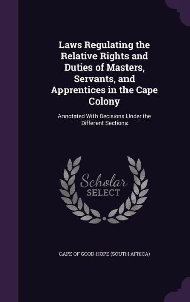 Laws Regulating The Relative Rights And Duties Of Masters, Servants, And Apprentices In The Cape Colony: Annotated With Decisions Under The Different Sections