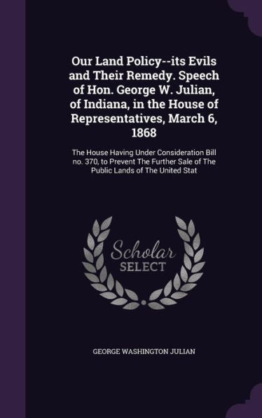 Our Land Policy--Its Evils And Their Remedy. Speech Of Hon. George W. Julian, Of Indiana, In The House Of Representatives, March 6, 1868: The House ... Sale Of The Public Lands Of The United Stat