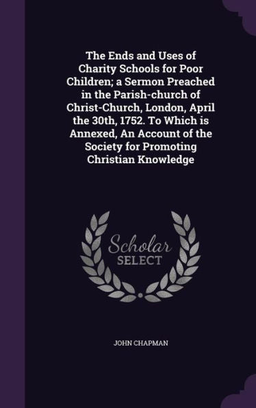 The Ends And Uses Of Charity Schools For Poor Children; A Sermon Preached In The Parish-Church Of Christ-Church, London, April The 30Th, 1752. To ... The Society For Promoting Christian Knowledge