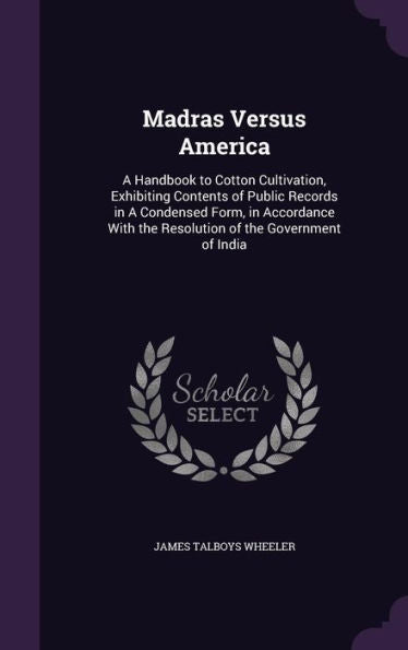 Madras Versus America: A Handbook To Cotton Cultivation, Exhibiting Contents Of Public Records In A Condensed Form, In Accordance With The Resolution Of The Government Of India