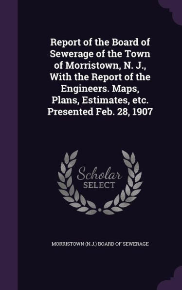 Report Of The Board Of Sewerage Of The Town Of Morristown, N. J., With The Report Of The Engineers. Maps, Plans, Estimates, Etc. Presented Feb. 28, 1907