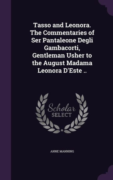 Tasso And Leonora. The Commentaries Of Ser Pantaleone Degli Gambacorti, Gentleman Usher To The August Madama Leonora D'Este ..