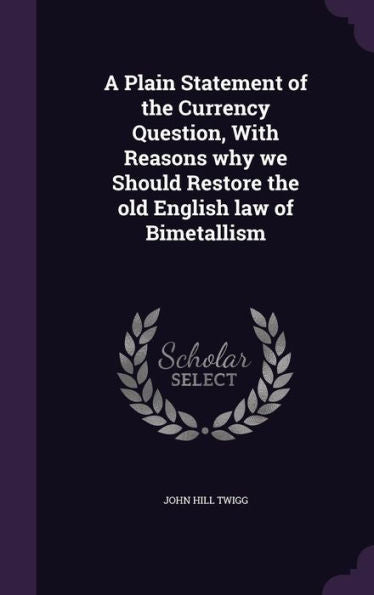 A Plain Statement Of The Currency Question, With Reasons Why We Should Restore The Old English Law Of Bimetallism