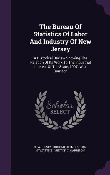 The Bureau Of Statistics Of Labor And Industry Of New Jersey: A Historical Review Showing The Relation Of Its Work To The Industrial Interest Of The State, 1907. W.C. Garrison