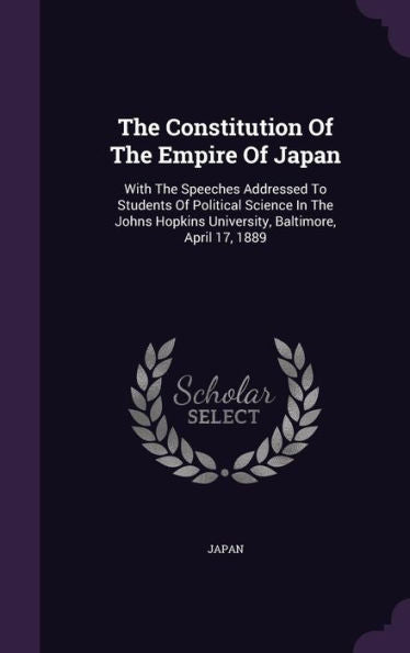 The Constitution Of The Empire Of Japan: With The Speeches Addressed To Students Of Political Science In The Johns Hopkins University, Baltimore, April 17, 1889