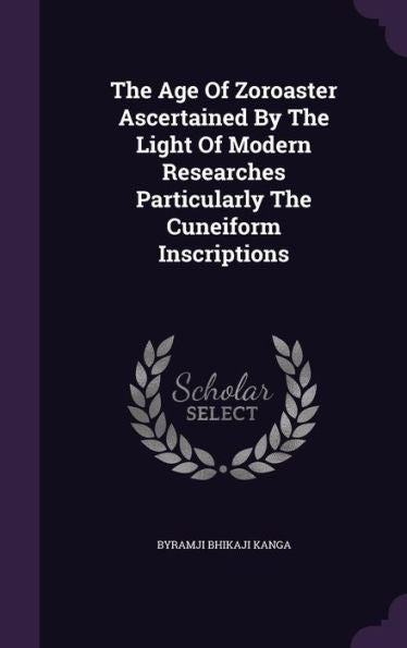 The Age Of Zoroaster Ascertained By The Light Of Modern Researches Particularly The Cuneiform Inscriptions