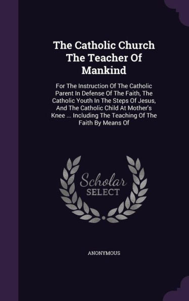 The Catholic Church The Teacher Of Mankind: For The Instruction Of The Catholic Parent In Defense Of The Faith, The Catholic Youth In The Steps Of ... The Teaching Of The Faith By Means Of