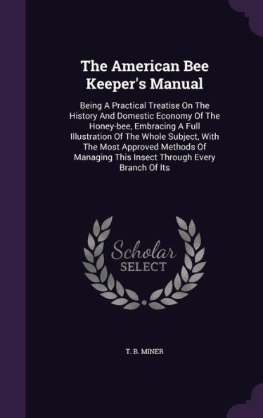 The American Bee Keeper's Manual: Being A Practical Treatise On The History And Domestic Economy Of The Honey-Bee, Embracing A Full Illustration Of ... This Insect Through Every Branch Of Its