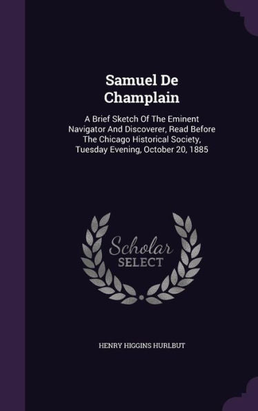 Samuel De Champlain: A Brief Sketch Of The Eminent Navigator And Discoverer, Read Before The Chicago Historical Society, Tuesday Evening, October 20, 1885